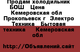 Продам холодильник БОШ › Цена ­ 23 000 - Кемеровская обл., Прокопьевск г. Электро-Техника » Бытовая техника   . Кемеровская обл.